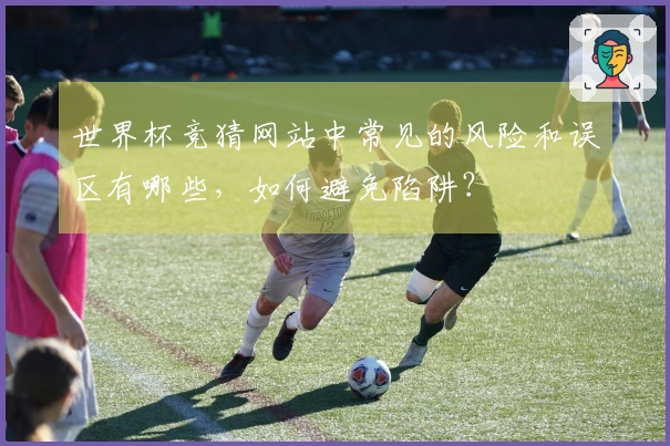 世界杯竞猜网站中常见的风险和误区有哪些，如何避免陷阱？
