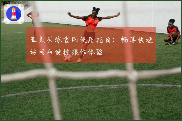 亚美买球官网使用指南:畅享快速访问和便捷操作体验