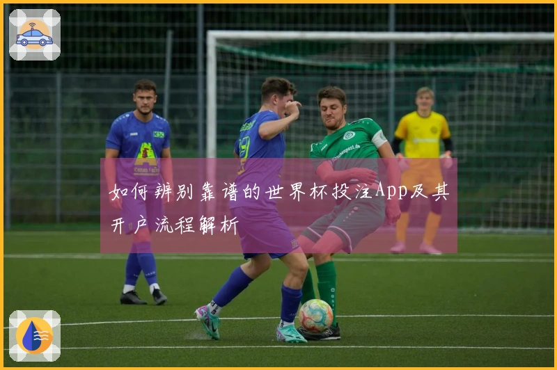 如何辨别靠谱的世界杯投注App及其开户流程解析