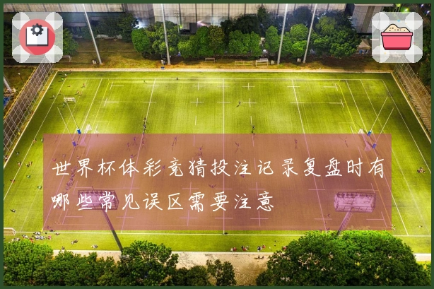 世界杯体彩竞猜投注记录复盘时有哪些常见误区需要注意